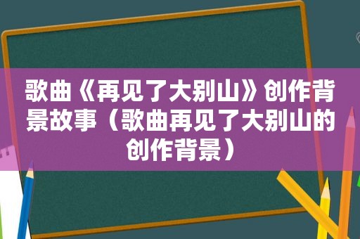 歌曲《再见了大别山》创作背景故事（歌曲再见了大别山的创作背景）
