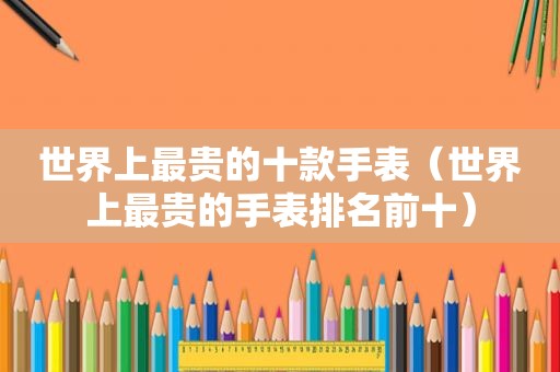 世界上最贵的十款手表（世界上最贵的手表排名前十）