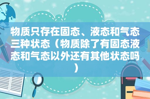 物质只存在固态、液态和气态三种状态（物质除了有固态液态和气态以外还有其他状态吗）
