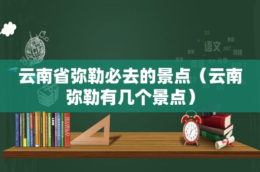 云南省弥勒必去的景点（云南弥勒有几个景点）
