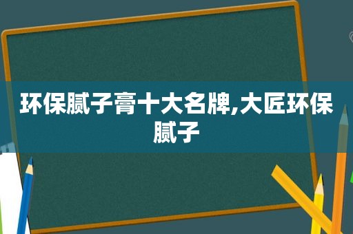 环保腻子膏十大名牌,大匠环保腻子