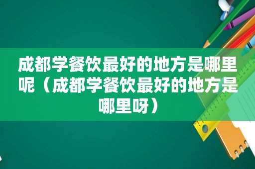 成都学餐饮最好的地方是哪里呢（成都学餐饮最好的地方是哪里呀）