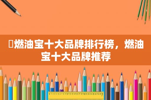 ​燃油宝十大品牌排行榜，燃油宝十大品牌推荐