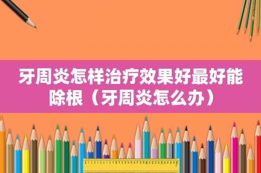 牙周炎怎样治疗效果好最好能除根（牙周炎怎么办）