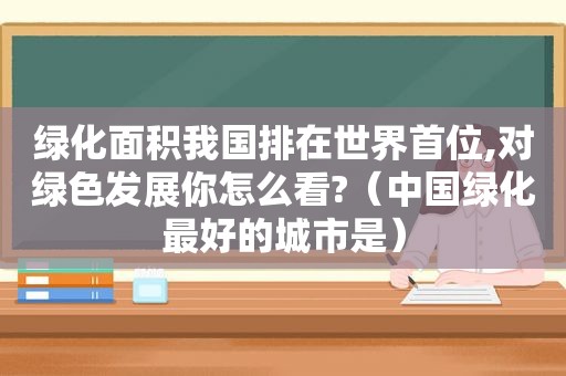 绿化面积我国排在世界首位,对绿色发展你怎么看?（中国绿化最好的城市是）