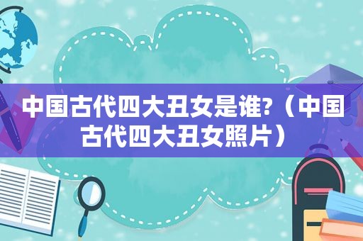 中国古代四大丑女是谁?（中国古代四大丑女照片）