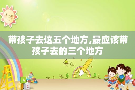 带孩子去这五个地方,最应该带孩子去的三个地方