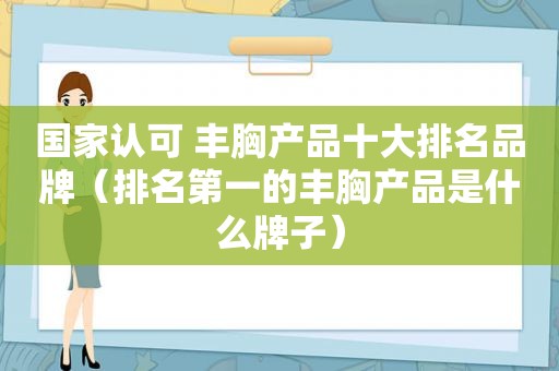 国家认可 丰胸产品十大排名品牌（排名第一的丰胸产品是什么牌子）