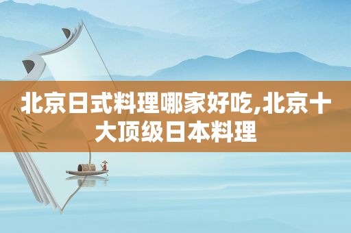 北京日式料理哪家好吃,北京十大顶级日本料理