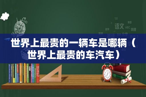 世界上最贵的一辆车是哪辆（世界上最贵的车汽车）