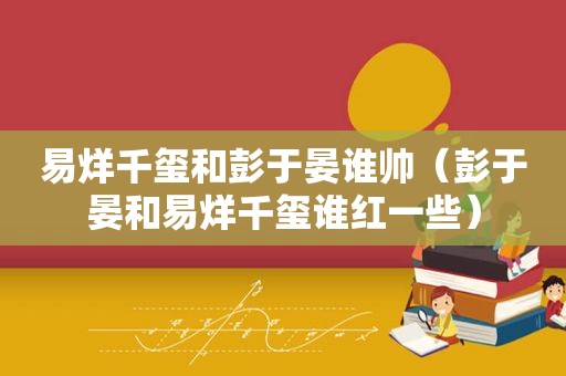 易烊千玺和彭于晏谁帅（彭于晏和易烊千玺谁红一些）