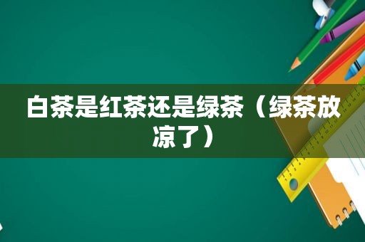 白茶是红茶还是绿茶（绿茶放凉了）