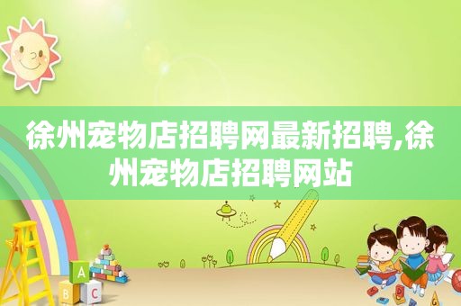 徐州宠物店招聘网最新招聘,徐州宠物店招聘网站