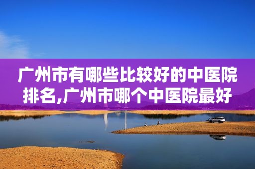 广州市有哪些比较好的中医院排名,广州市哪个中医院最好