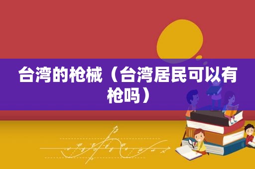 台湾的枪械（台湾居民可以有枪吗）