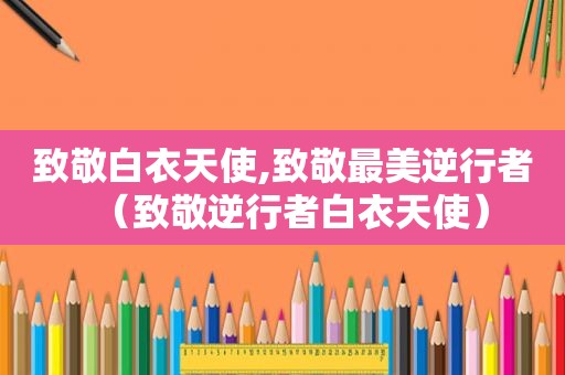 致敬白衣天使,致敬最美逆行者（致敬逆行者白衣天使）