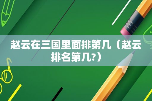 赵云在三国里面排第几（赵云排名第几?）