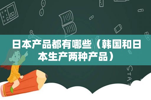 日本产品都有哪些（韩国和日本生产两种产品）