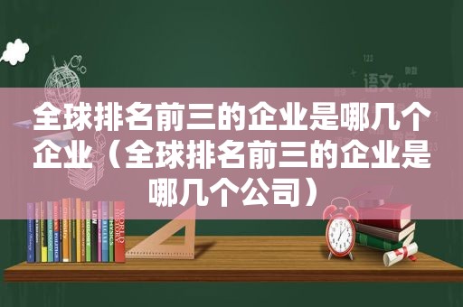 全球排名前三的企业是哪几个企业（全球排名前三的企业是哪几个公司）