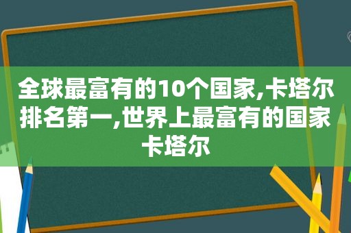 全球最富有的10个国家,卡塔尔排名第一,世界上最富有的国家卡塔尔