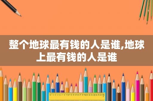 整个地球最有钱的人是谁,地球上最有钱的人是谁