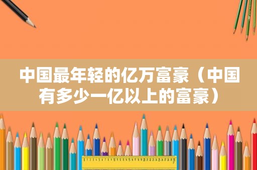 中国最年轻的亿万富豪（中国有多少一亿以上的富豪）