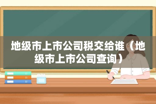 地级市上市公司税交给谁（地级市上市公司查询）