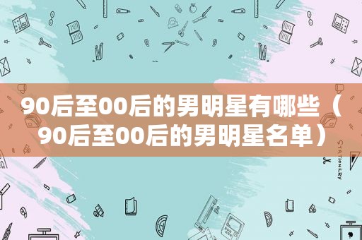 90后至00后的男明星有哪些（90后至00后的男明星名单）