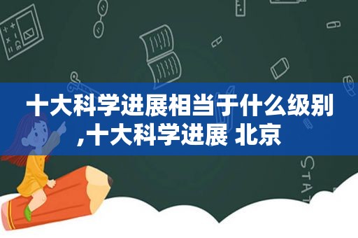 十大科学进展相当于什么级别,十大科学进展 北京