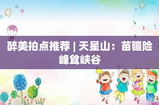 醉美拍点推荐 | 天星山：苗疆险峰耸峡谷