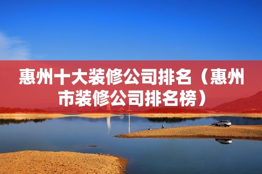 惠州十大装修公司排名（惠州市装修公司排名榜）