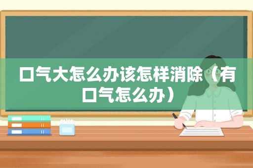 口气大怎么办该怎样消除（有口气怎么办）