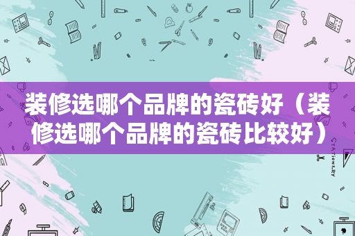 装修选哪个品牌的瓷砖好（装修选哪个品牌的瓷砖比较好）