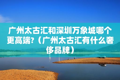 广州太古汇和深圳万象城哪个更高端?（广州太古汇有什么奢侈品牌）