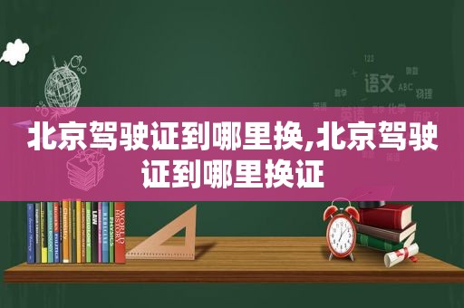 北京驾驶证到哪里换,北京驾驶证到哪里换证