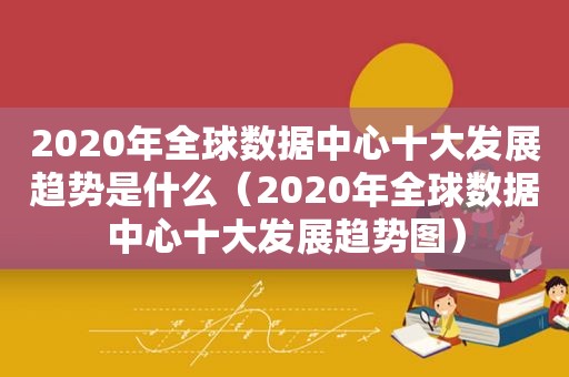 2020年全球数据中心十大发展趋势是什么（2020年全球数据中心十大发展趋势图）