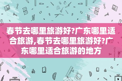 春节去哪里旅游好?广东哪里适合旅游,春节去哪里旅游好?广东哪里适合旅游的地方