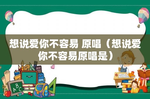 想说爱你不容易 原唱（想说爱你不容易原唱是）