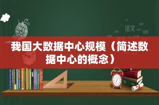我国大数据中心规模（简述数据中心的概念）