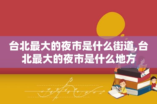 台北最大的夜市是什么街道,台北最大的夜市是什么地方