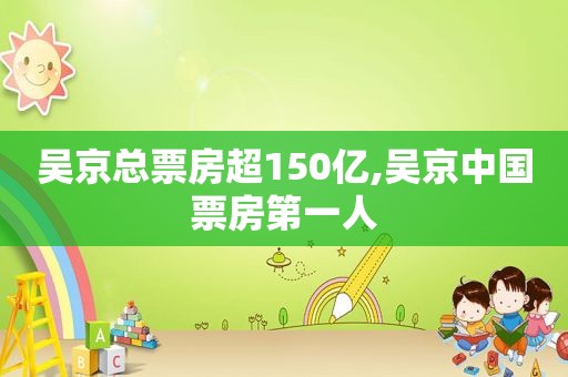 吴京总票房超150亿,吴京中国票房第一人