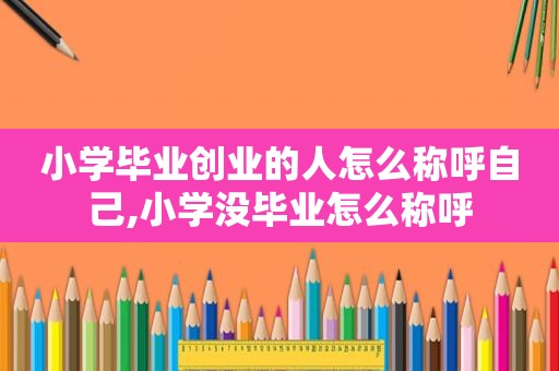 小学毕业创业的人怎么称呼自己,小学没毕业怎么称呼