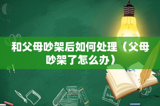 和父母吵架后如何处理（父母吵架了怎么办）