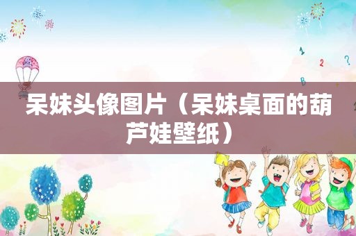 呆妹头像图片（呆妹桌面的葫芦娃壁纸）