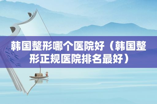 韩国整形哪个医院好（韩国整形正规医院排名最好）