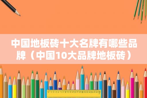 中国地板砖十大名牌有哪些品牌（中国10大品牌地板砖）