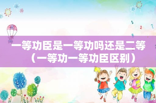 一等功臣是一等功吗还是二等（一等功一等功臣区别）