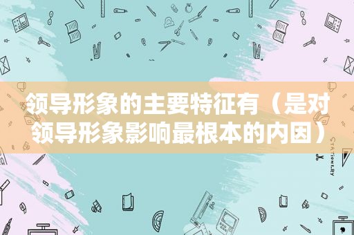 领导形象的主要特征有（是对领导形象影响最根本的内因）