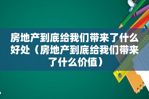 房地产到底给我们带来了什么好处（房地产到底给我们带来了什么价值）