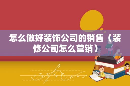 怎么做好装饰公司的销售（装修公司怎么营销）